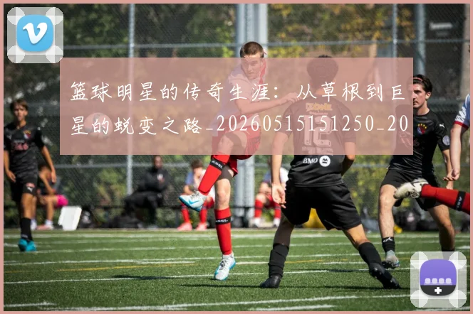 篮球明星的传奇生涯：从草根到巨星的蜕变之路_20260515151250_20260708200454