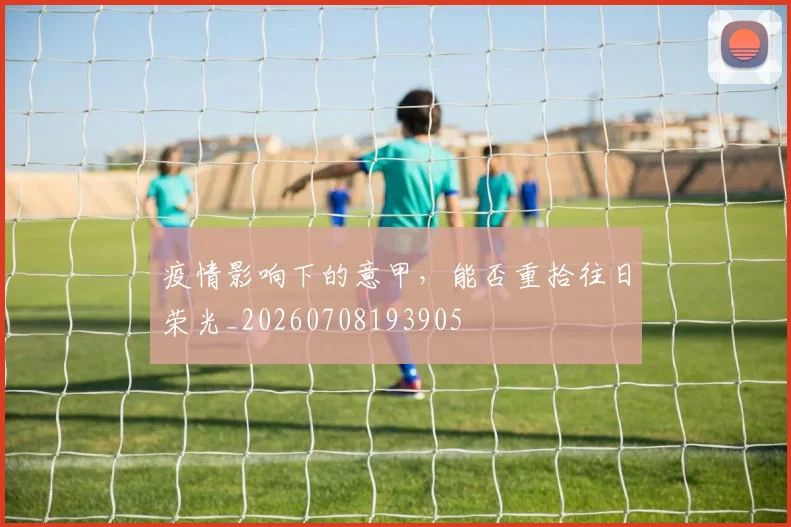 疫情影响下的意甲，能否重拾往日荣光_20260708193905